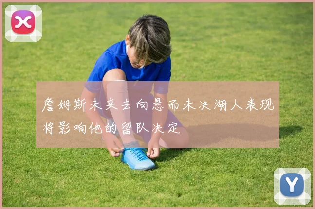詹姆斯未来去向悬而未决湖人表现将影响他的留队决定