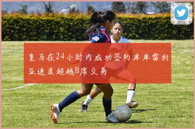皇马在24小时内成功签约库库雷利亚速度超越B席交易
