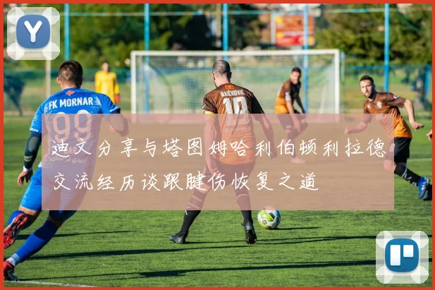 迪文分享与塔图姆哈利伯顿利拉德交流经历谈跟腱伤恢复之道