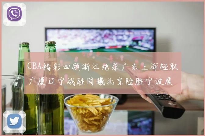 CBA精彩回顾浙江绝杀广东上海轻取广厦辽宁战胜同曦北京险胜宁波展现强队风采