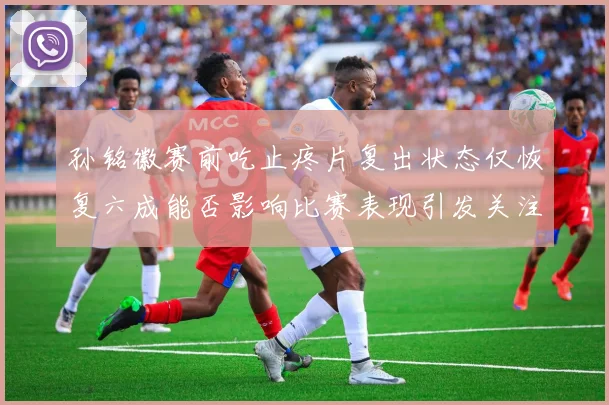 孙铭徽赛前吃止疼片复出状态仅恢复六成能否影响比赛表现引发关注