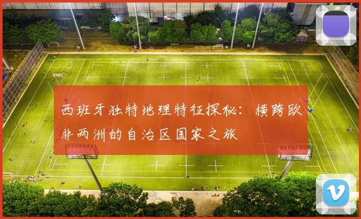西班牙独特地理特征探秘：横跨欧非两洲的自治区国家之旅