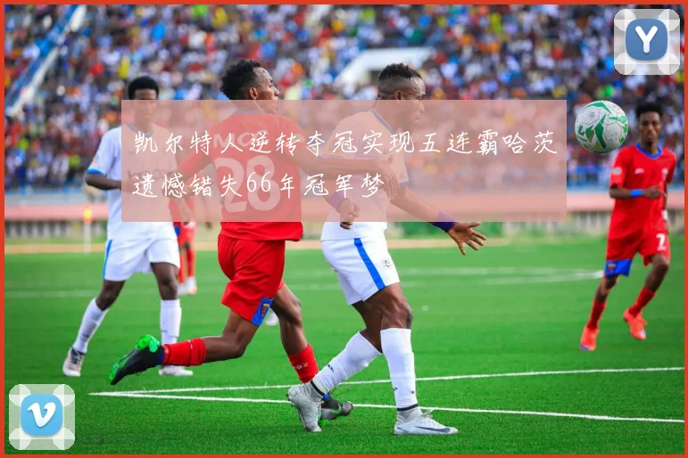 凯尔特人逆转夺冠实现五连霸哈茨遗憾错失66年冠军梦