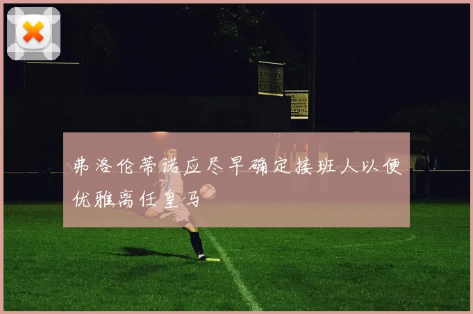 弗洛伦蒂诺应尽早确定接班人以便优雅离任皇马