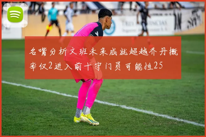 名嘴分析文班未来成就超越乔丹概率仅2进入前十守门员可能性25