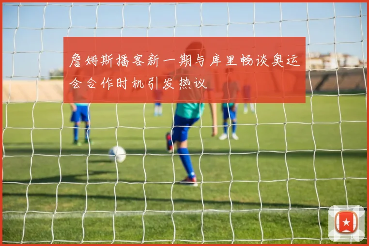 詹姆斯播客新一期与库里畅谈奥运会合作时机引发热议