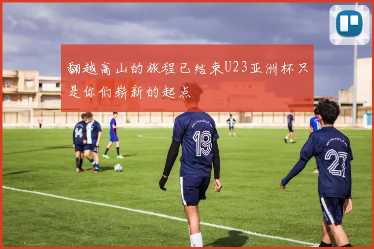翻越高山的旅程已结束U23亚洲杯只是你们崭新的起点