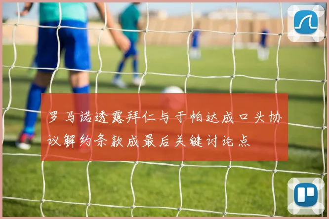 罗马诺透露拜仁与于帕达成口头协议解约条款成最后关键讨论点