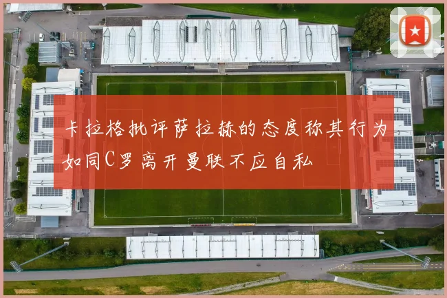卡拉格批评萨拉赫的态度称其行为如同C罗离开曼联不应自私