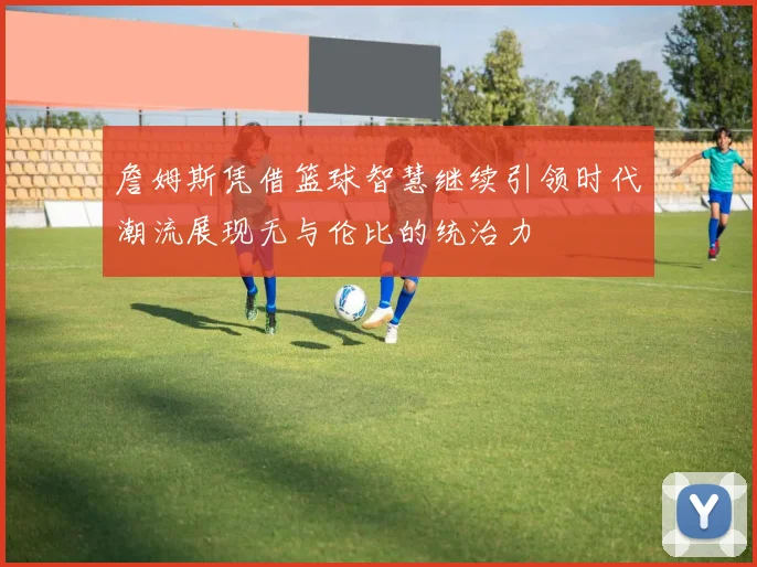 詹姆斯凭借篮球智慧继续引领时代潮流展现无与伦比的统治力
