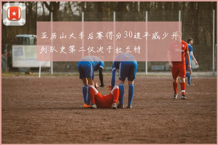 亚历山大季后赛得分30追平威少并列队史第二仅次于杜兰特