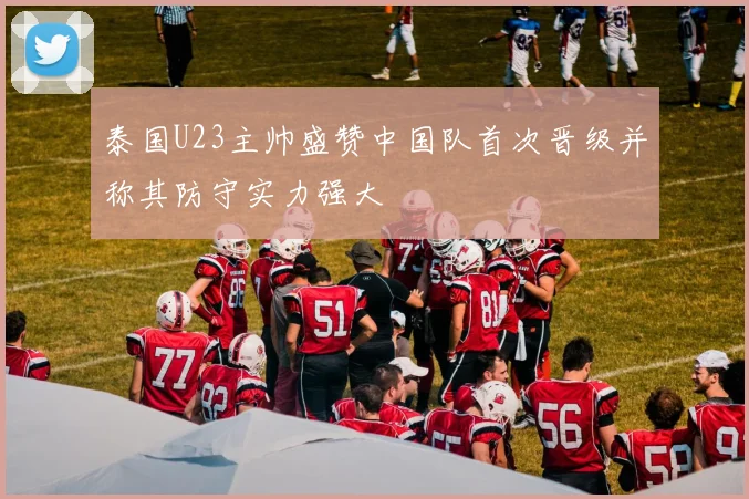 泰国U23主帅盛赞中国队首次晋级并称其防守实力强大