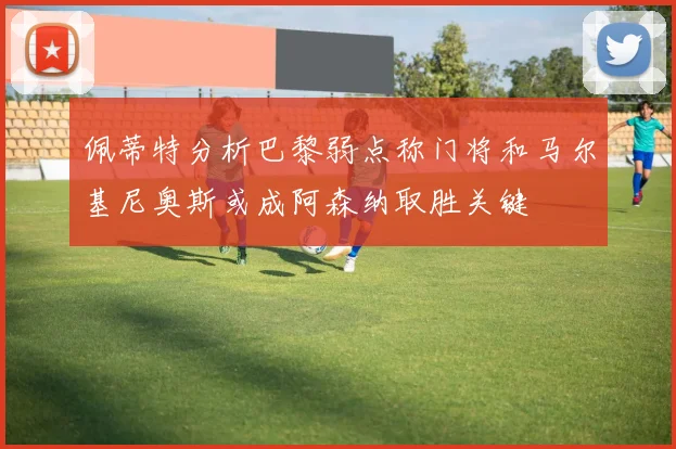 佩蒂特分析巴黎弱点称门将和马尔基尼奥斯或成阿森纳取胜关键