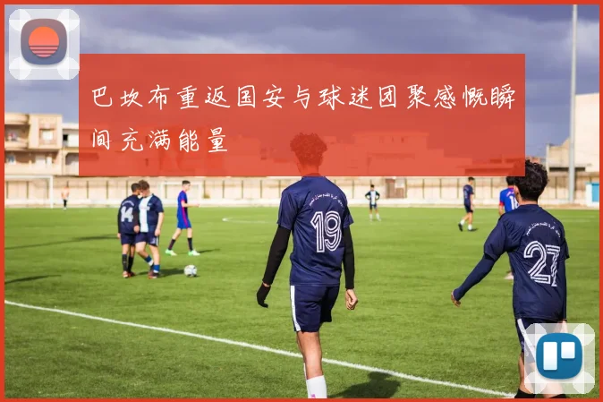 巴坎布重返国安与球迷团聚感慨瞬间充满能量