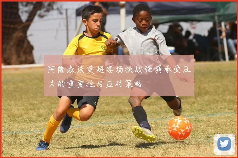 阿隆森谈英超客场挑战强调承受压力的重要性与应对策略