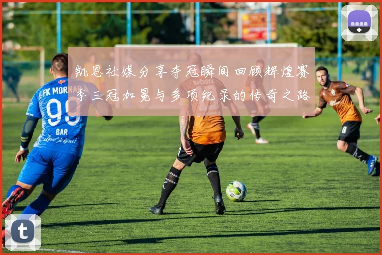 凯恩社媒分享夺冠瞬间回顾辉煌赛季三冠加冕与多项纪录的传奇之路