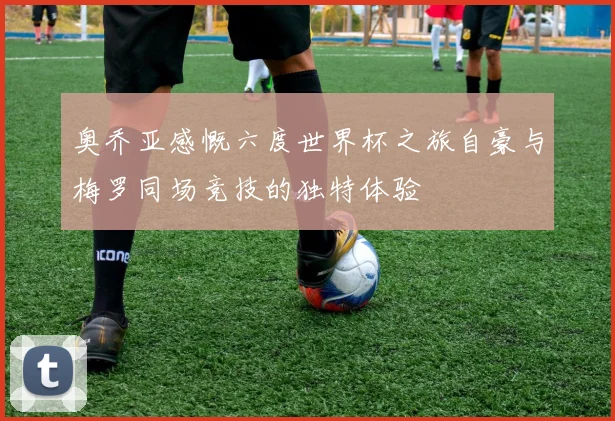 奥乔亚感慨六度世界杯之旅自豪与梅罗同场竞技的独特体验