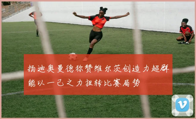 扬迪奥曼德称赞维尔茨创造力超群能以一己之力扭转比赛局势
