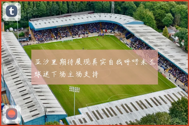 亚沙里期待展现真实自我呼吁米兰球迷下场主场支持