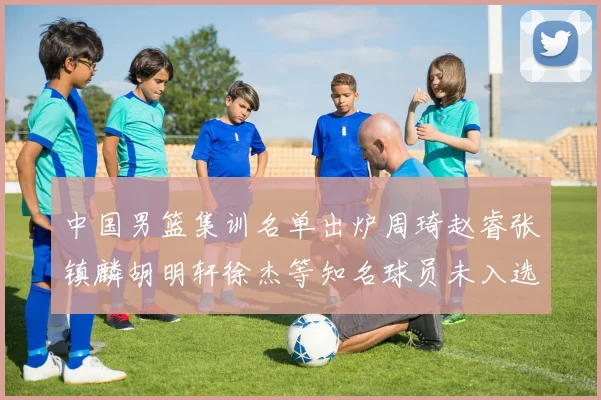 中国男篮集训名单出炉周琦赵睿张镇麟胡明轩徐杰等知名球员未入选