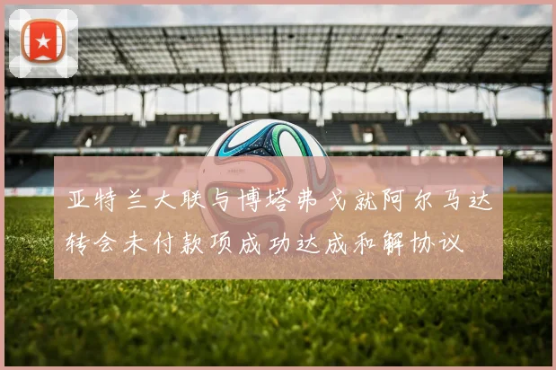 亚特兰大联与博塔弗戈就阿尔马达转会未付款项成功达成和解协议
