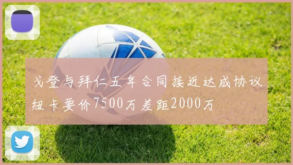 戈登与拜仁五年合同接近达成协议纽卡要价7500万差距2000万