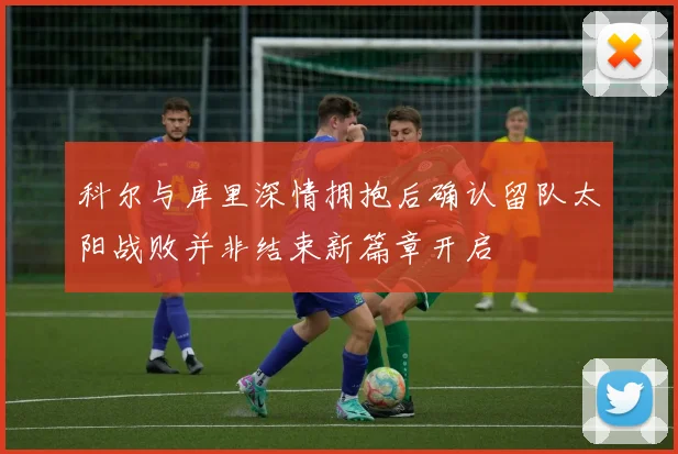 科尔与库里深情拥抱后确认留队太阳战败并非结束新篇章开启