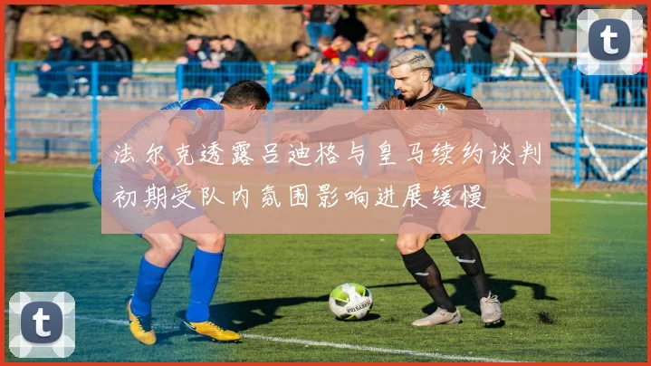法尔克透露吕迪格与皇马续约谈判初期受队内氛围影响进展缓慢