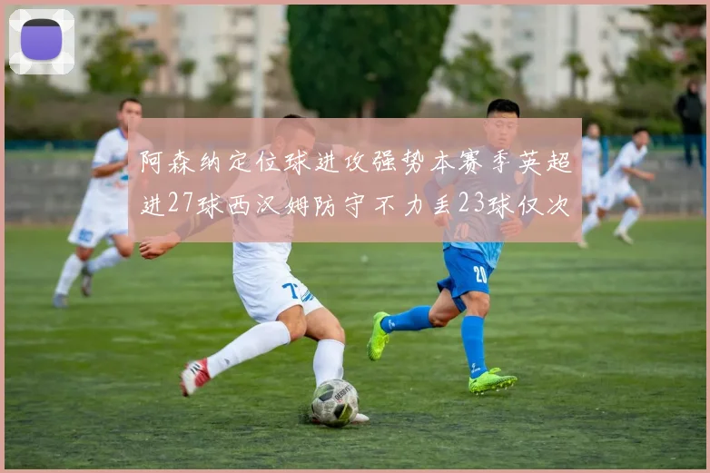 阿森纳定位球进攻强势本赛季英超进27球西汉姆防守不力丢23球仅次于伯恩茅斯