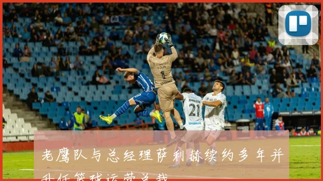 老鹰队与总经理萨利赫续约多年并升任篮球运营总裁