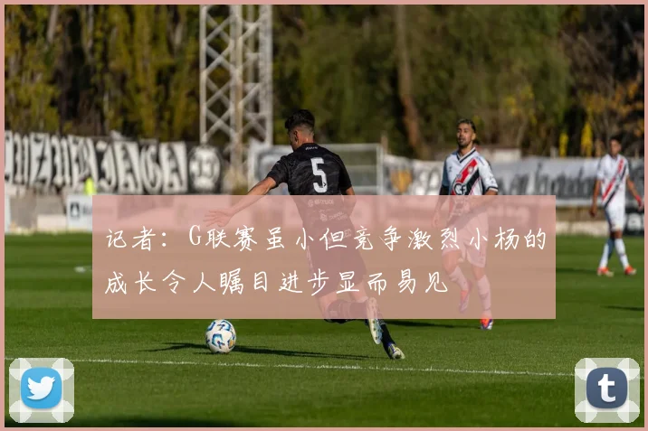 记者：G联赛虽小但竞争激烈小杨的成长令人瞩目进步显而易见