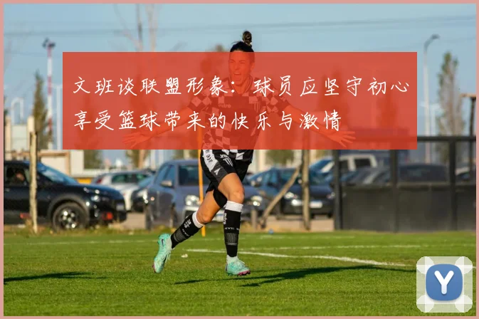 文班谈联盟形象：球员应坚守初心享受篮球带来的快乐与激情
