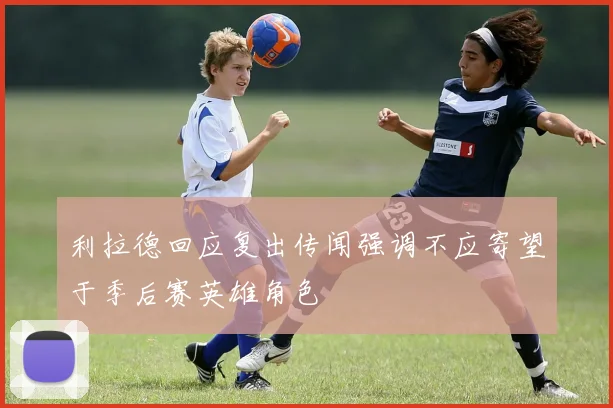 利拉德回应复出传闻强调不应寄望于季后赛英雄角色