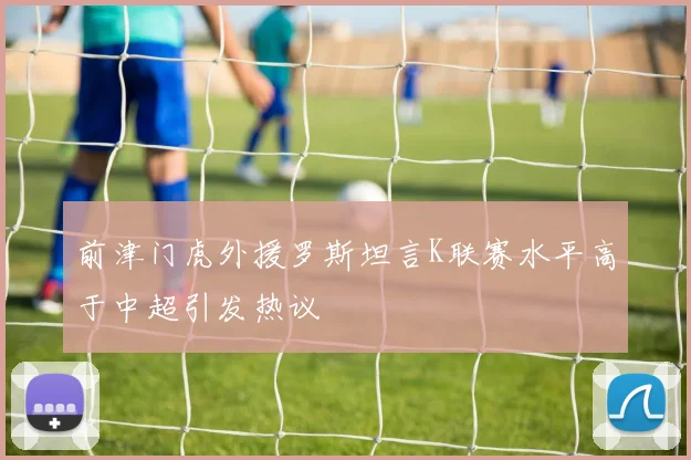 前津门虎外援罗斯坦言K联赛水平高于中超引发热议